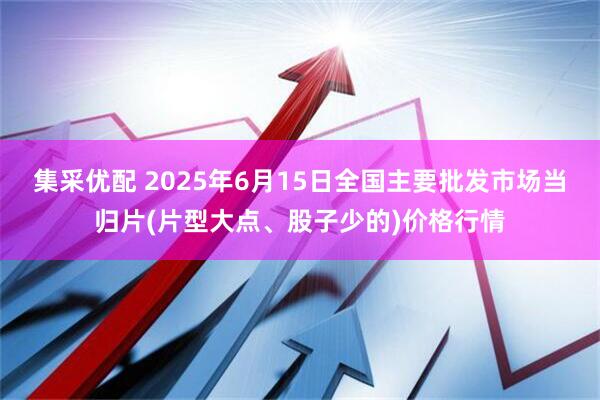 集采优配 2025年6月15日全国主要批发市场当归片(片型大点、股子少的)价格行情