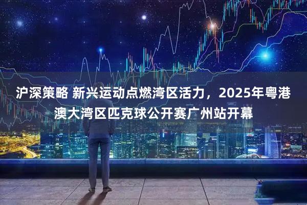 沪深策略 新兴运动点燃湾区活力，2025年粤港澳大湾区匹克球公开赛广州站开幕