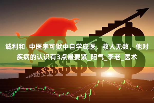 诚利和  中医李可狱中自学成医，救人无数，他对疾病的认识有3点最要紧_阳气_李老_医术