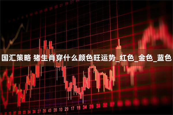 国汇策略 猪生肖穿什么颜色旺运势_红色_金色_蓝色