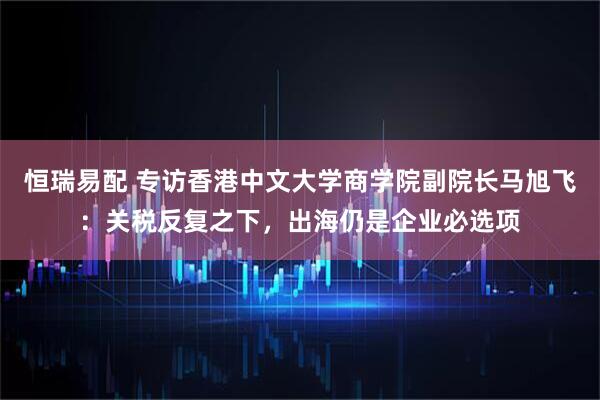 恒瑞易配 专访香港中文大学商学院副院长马旭飞：关税反复之下，出海仍是企业必选项