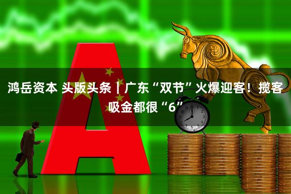 鸿岳资本 头版头条｜广东“双节”火爆迎客！揽客吸金都很“6”
