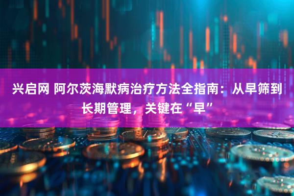 兴启网 阿尔茨海默病治疗方法全指南：从早筛到长期管理，关键在“早”