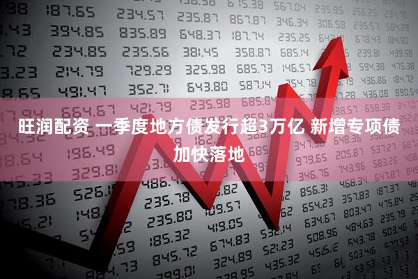 旺润配资 一季度地方债发行超3万亿 新增专项债加快落地