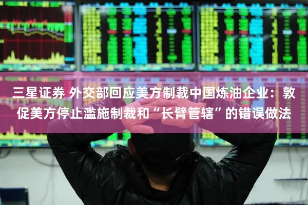三星证券 外交部回应美方制裁中国炼油企业：敦促美方停止滥施制裁和“长臂管辖”的错误做法